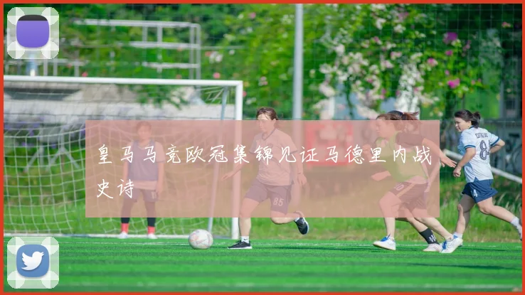 皇马马竞欧冠集锦见证马德里内战史诗