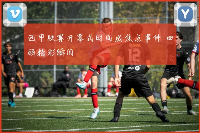 西甲联赛开幕式时间成焦点事件 回顾精彩瞬间