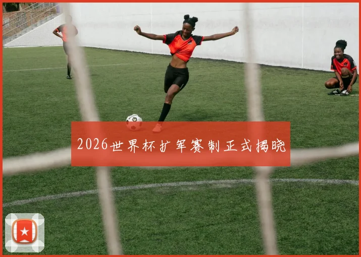 2026世界杯扩军赛制正式揭晓