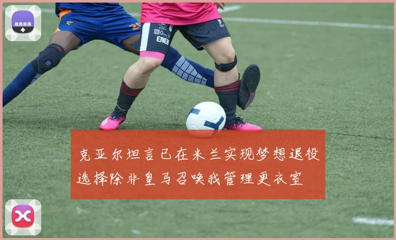克亚尔坦言已在米兰实现梦想退役选择除非皇马召唤我管理更衣室