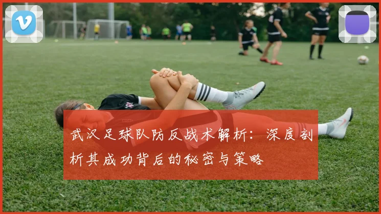 武汉足球队防反战术解析：深度剖析其成功背后的秘密与策略