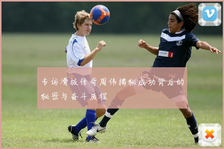 专访滑板传奇周伟揭秘成功背后的秘密与奋斗历程