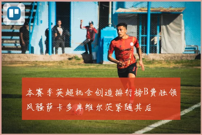 本赛季英超机会创造排行榜B费独领风骚萨卡多库维尔茨紧随其后