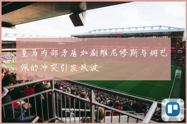 皇马内部矛盾加剧维尼修斯与姆巴佩的冲突引发风波